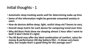 Initial thoughts - 1
• Automatic sleep tracking works well for determining wake up time
• Some of the information might be generate unwanted anxiety in
users
• How do devices define deep, light, restful sleep etc? Seems to vary.
• Overall sleep metric for each device for comparing trend over time
• Why did Basis Peak show me sleeping almost 1 hour after I went to
bed? (I don’t think it’s right)
• The Mi Band may offer the ideal combination of comfort, value for
money & performance (30 day battery life) – it shows very basic
data, but maybe that’s a good thing for the average user?
 
