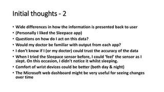 Initial thoughts - 2
• Wide differences in how the information is presented back to user
• (Personally I liked the Sleepace app)
• Questions on how do I act on this data?
• Would my doctor be familiar with output from each app?
• I don’t know if I (or my doctor) could trust the accuracy of the data
• When I tried the Sleepace sensor before, I could ‘feel’ the sensor as I
slept. On this occasion, I didn’t notice it whilst sleeping.
• Comfort of wrist devices could be better (both day & night)
• The Microsoft web dashboard might be very useful for seeing changes
over time
 