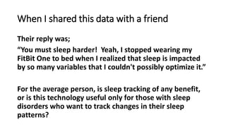 When I shared this data with a friend
Their reply was;
“You must sleep harder! Yeah, I stopped wearing my
FitBit One to bed when I realized that sleep is impacted
by so many variables that I couldn't possibly optimize it.”
For the average person, is sleep tracking of any benefit,
or is this technology useful only for those with sleep
disorders who want to track changes in their sleep
patterns?
 