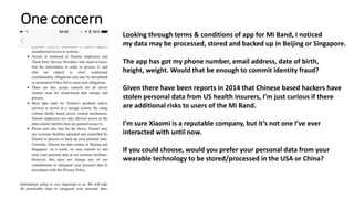 One concern
Looking through terms & conditions of app for Mi Band, I noticed
my data may be processed, stored and backed up in Beijing or Singapore.
The app has got my phone number, email address, date of birth,
height, weight. Would that be enough to commit identity fraud?
Given there have been reports in 2014 that Chinese based hackers have
stolen personal data from US health insurers, I’m just curious if there
are additional risks to users of the Mi Band.
I’m sure Xiaomi is a reputable company, but it’s not one I’ve ever
interacted with until now.
If you could choose, would you prefer your personal data from your
wearable technology to be stored/processed in the USA or China?
 