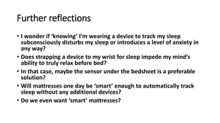 Further reflections
• I wonder if ‘knowing’ I’m wearing a device to track my sleep
subconsciously disturbs my sleep or introduces a level of anxiety in
any way?
• Does strapping a device to my wrist for sleep impede my mind’s
ability to truly relax before bed?
• In that case, maybe the sensor under the bedsheet is a preferable
solution?
• Will mattresses one day be ‘smart’ enough to automatically track
sleep without any additional devices?
• Do we even want ‘smart’ mattresses?
 
