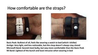 How comfortable are the straps?
Basis Peak: Bulkiest of all, feels like wearing a watch to bed (which I dislike)
Amiigo: Very light, and less noticeable, but the clasp doesn’t always stay closed
Microsoft Band: Second most bulky, but way more comfortable than the Basis Peak
Mi Band: Lightest of the bunch and least intrusive when wearing in bed
 