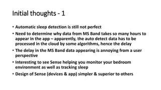 Initial thoughts - 1
• Automatic sleep detection is still not perfect
• Need to determine why data from MS Band takes so many hours to
appear in the app – apparently, the auto detect data has to be
processed in the cloud by some algorithms, hence the delay
• The delay in the MS Band data appearing is annoying from a user
perspective
• Interesting to see Sense helping you monitor your bedroom
environment as well as tracking sleep
• Design of Sense (devices & app) simpler & superior to others
 