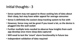 Initial thoughts - 3
• Sense system may not appeal to those seeking lots of data about
their sleep, but may have wider appeal for average consumer
• Sense is definitely the easiest sleep tracking system to live with
• However, Sense may not be great if you travel a lot, as the device is
plugged into the wall socket
• Further multiple tests needed to observe how insights from each
app develop once more sleep data captured
• Will need to test the ‘smart’ alarm functionality in future too
• Independent validation of data required
 