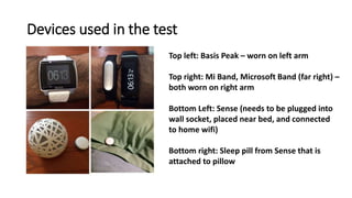 Devices used in the test
Top left: Basis Peak – worn on left arm
Top right: Mi Band, Microsoft Band (far right) –
both worn on right arm
Bottom Left: Sense (needs to be plugged into
wall socket, placed near bed, and connected
to home wifi)
Bottom right: Sleep pill from Sense that is
attached to pillow
 