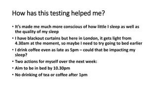 How has this testing helped me?
• It’s made me much more conscious of how little I sleep as well as
the quality of my sleep
• I have blackout curtains but here in London, it gets light from
4.30am at the moment, so maybe I need to try going to bed earlier
• I drink coffee even as late as 5pm – could that be impacting my
sleep?
• Two actions for myself over the next week:
• Aim to be in bed by 10.30pm
• No drinking of tea or coffee after 1pm
 