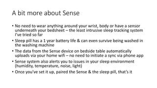 A bit more about Sense
• No need to wear anything around your wrist, body or have a sensor
underneath your bedsheet – the least intrusive sleep tracking system
I’ve tried so far
• Sleep pill has a 1 year battery life & can even survive being washed in
the washing machine
• The data from the Sense device on bedside table automatically
uploads via your home wifi – no need to initiate a sync via phone app
• Sense system also alerts you to issues in your sleep environment
(humidity, temperature, noise, light)
• Once you’ve set it up, paired the Sense & the sleep pill, that’s it
 