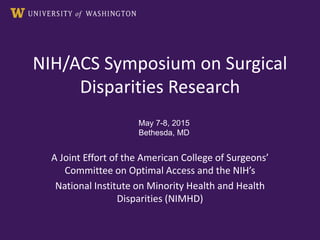 NIH/ACS Symposium on Surgical
Disparities Research
A Joint Effort of the American College of Surgeons’
Committee on Optimal Access and the NIH’s
National Institute on Minority Health and Health
Disparities (NIMHD)
May 7-8, 2015
Bethesda, MD
 