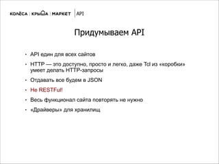 Придумываем API
● API един для всех сайтов
● HTTP — это доступно, просто и легко, даже Tcl из «коробки»
умеет делать HTTP-запросы
● Отдавать все будем в JSON
● Не RESTFul!
● Весь функционал сайта повторять не нужно
● «Драйверы» для хранилищ
API
 