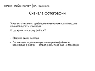 Сначала фотографии
● Жесткие диски сыпятся
● Писать свое надежное и реплицируемое файловое
хранилище в blob'ах — затратно (мы пока еще не facebook)
API. Надежность
У нас есть механизм драйверов и мы можем прозрачно для
клиентов делать, что хотим.
И где хранить эту кучу файлов?
 