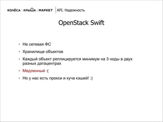 OpenStack Swift
● Не сетевая ФС
● Хранилище объектов
● Каждый объект реплицируется минимум на 3 ноды в двух
разных датацентрах
● Медленный :(
● Но у нас есть прокси и куча кэшей! :)
API. Надежность
 