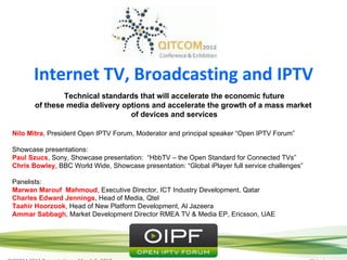 Session
      Internet TV, Broadcasting and IPTV
               Technical standards that will accelerate the economic future
       of these media delivery options and accelerate the growth of a mass market
                                 of devices and services

Nilo Mitra, President Open IPTV Forum, Moderator and principal speaker “Open IPTV Forum”

Showcase presentations:
Paul Szucs, Sony, Showcase presentation: “HbbTV – the Open Standard for Connected TVs”
Chris Bowley, BBC World Wide, Showcase presentation: “Global iPlayer full service challenges”

Panelists:
Marwan Marouf Mahmoud, Executive Director, ICT Industry Development, Qatar
Charles Edward Jennings, Head of Media, Qtel
Taahir Hoorzook, Head of New Platform Development, Al Jazeera
Ammar Sabbagh, Market Development Director RMEA TV & Media EP, Ericsson, UAE
 