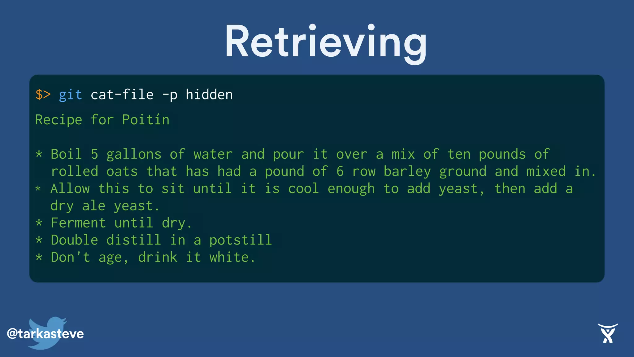 @tarkasteve
$> git cat-file -p hidden
Retrieving
Recipe for Poitín
* Boil 5 gallons of water and pour it over a mix of ten pounds of
rolled oats that has had a pound of 6 row barley ground and mixed in.
* Allow this to sit until it is cool enough to add yeast, then add a
dry ale yeast.
* Ferment until dry.
* Double distill in a potstill
* Don't age, drink it white.
 