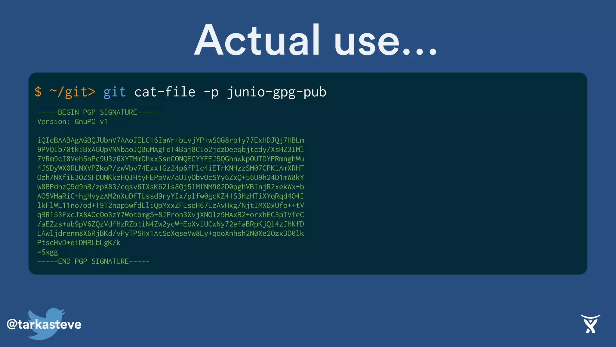 @tarkasteve
$ ~/git> git cat-file -p junio-gpg-pub
Actual use…
-----BEGIN PGP SIGNATURE-----
Version: GnuPG v1
iQIcBAABAgAGBQJUbnV7AAoJELC16IaWr+bLvjYP+wSOG8rp1y77ExHDJQj7HBLm
9PVQIb70tkiBxAGUpVNNbaoJQBuMAgFdT4Baj8CIo2jdzDeeqbjtcdy/XsHZ3IMl
7VRm9cI8Veh5nPc9U3z6XYTMmDhxxSsnCONQECYYFEJ5QGhnwkpOUTDYPRmnghWu
4JSDyWX0RLNXVPZkoP/zwVbv74Exx1Gz24p6fPlc4iETrKNHzzSM07CPKlAmXRHT
Ozh/NXfiE3OZSFDUNKkzHQJHtyFEPpVw/aUIyObvOcSYy6ZxQ+56U9h24D1mW8kY
w8BPdhzQ5d9nB/zpX83/cqsv6IXsK62ls8Qj51MfNM902D0pghVBInjR2xekWx+b
AO5VMaRiC+hgHvyzAM2nXuDfTUssd9ryYIx/plfw0gcKZ41S3HzHTiXYqRqd4O4I
lkFlWL11no7od+T9T2nap5wfdLliQpMxxZFLsqH67LzAvHxg/NjtIMXDxUfo++tV
qBR153FxcJX8AOcQo3zY7WotbmgS+8JPron3XvjXNOlz9HAxR2+orxhEC3pTVfeC
/aEZzs+ub9pV6ZQzVdfHzRZbtiN4Zw2ycW+EoXvlUCwNy72efaBRpKjQl4zJHKfD
LAwljdrenm8X6RjBKd/vPyTPSHx1AtSoXqseVw8Ly+qqoXnhsh2N0Xe2Ozx3D0lk
PtscHvD+diDMRLbLgK/k
=Sxgg
-----END PGP SIGNATURE-----
 