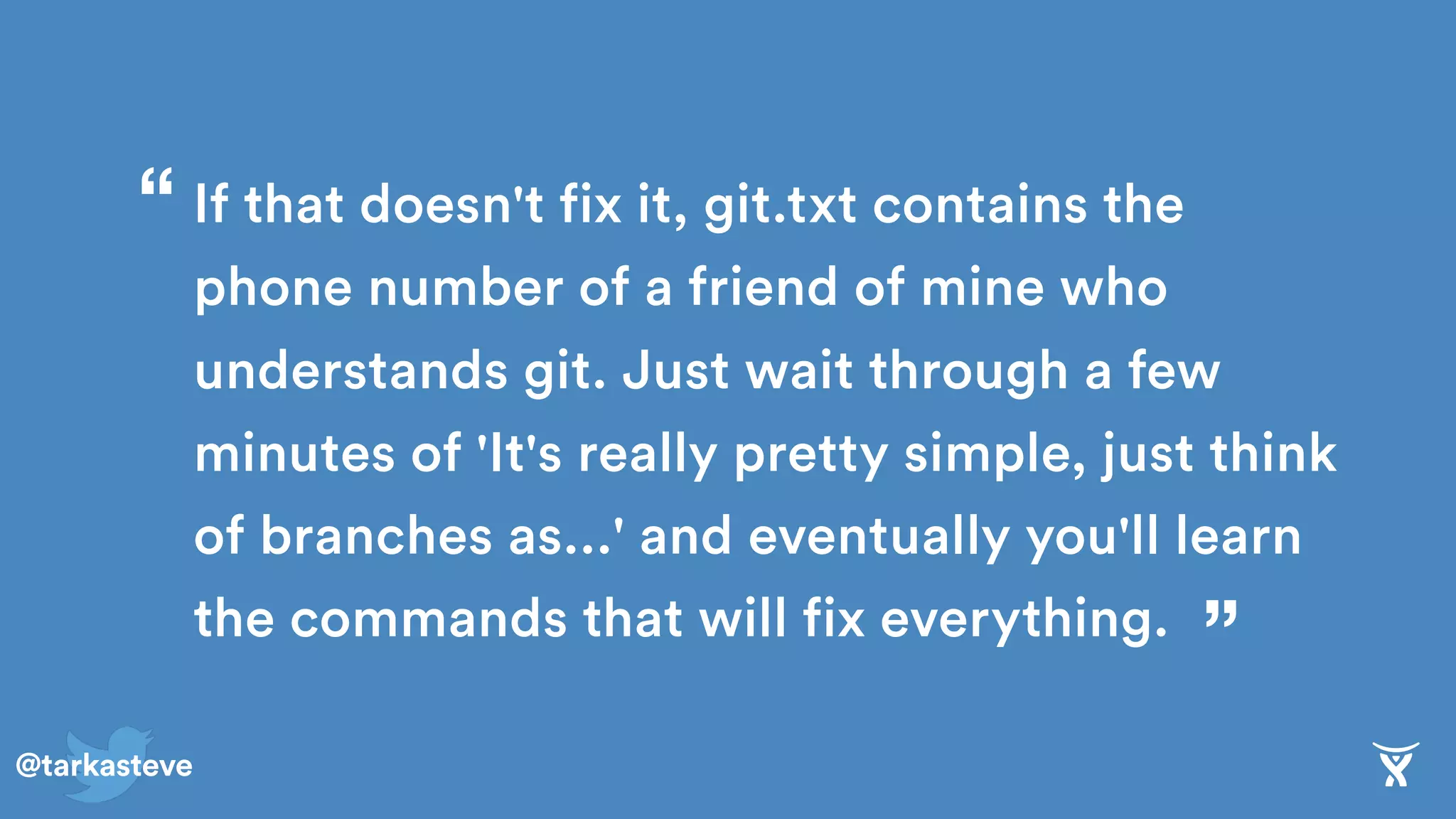 @tarkasteve
If that doesn't fix it, git.txt contains the
phone number of a friend of mine who
understands git. Just wait through a few
minutes of 'It's really pretty simple, just think
of branches as...' and eventually you'll learn
the commands that will fix everything. ”
“
 