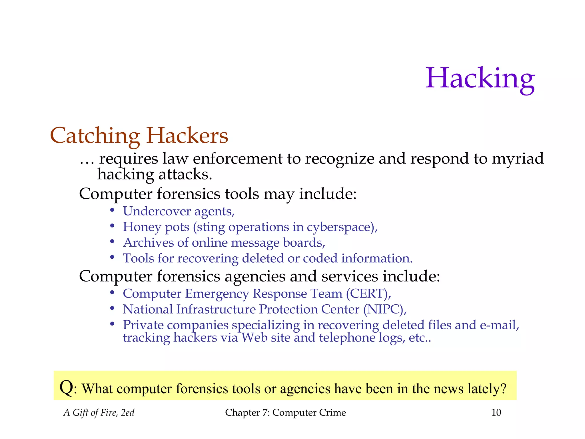 A Gift of Fire, 2ed Chapter 7: Computer Crime 10
Hacking
Catching Hackers
… requires law enforcement to recognize and respond to myriad
hacking attacks.
Computer forensics tools may include:
• Undercover agents,
• Honey pots (sting operations in cyberspace),
• Archives of online message boards,
• Tools for recovering deleted or coded information.
Computer forensics agencies and services include:
• Computer Emergency Response Team (CERT),
• National Infrastructure Protection Center (NIPC),
• Private companies specializing in recovering deleted files and e-mail,
tracking hackers via Web site and telephone logs, etc..
Q: What computer forensics tools or agencies have been in the news lately?
 