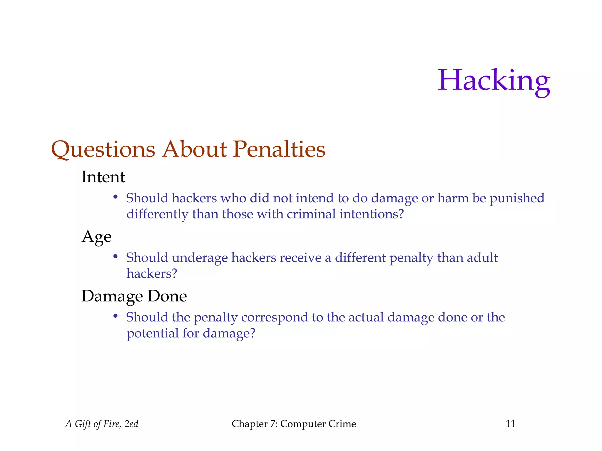 A Gift of Fire, 2ed Chapter 7: Computer Crime 11
Hacking
Questions About Penalties
Intent
• Should hackers who did not intend to do damage or harm be punished
differently than those with criminal intentions?
Age
• Should underage hackers receive a different penalty than adult
hackers?
Damage Done
• Should the penalty correspond to the actual damage done or the
potential for damage?
 