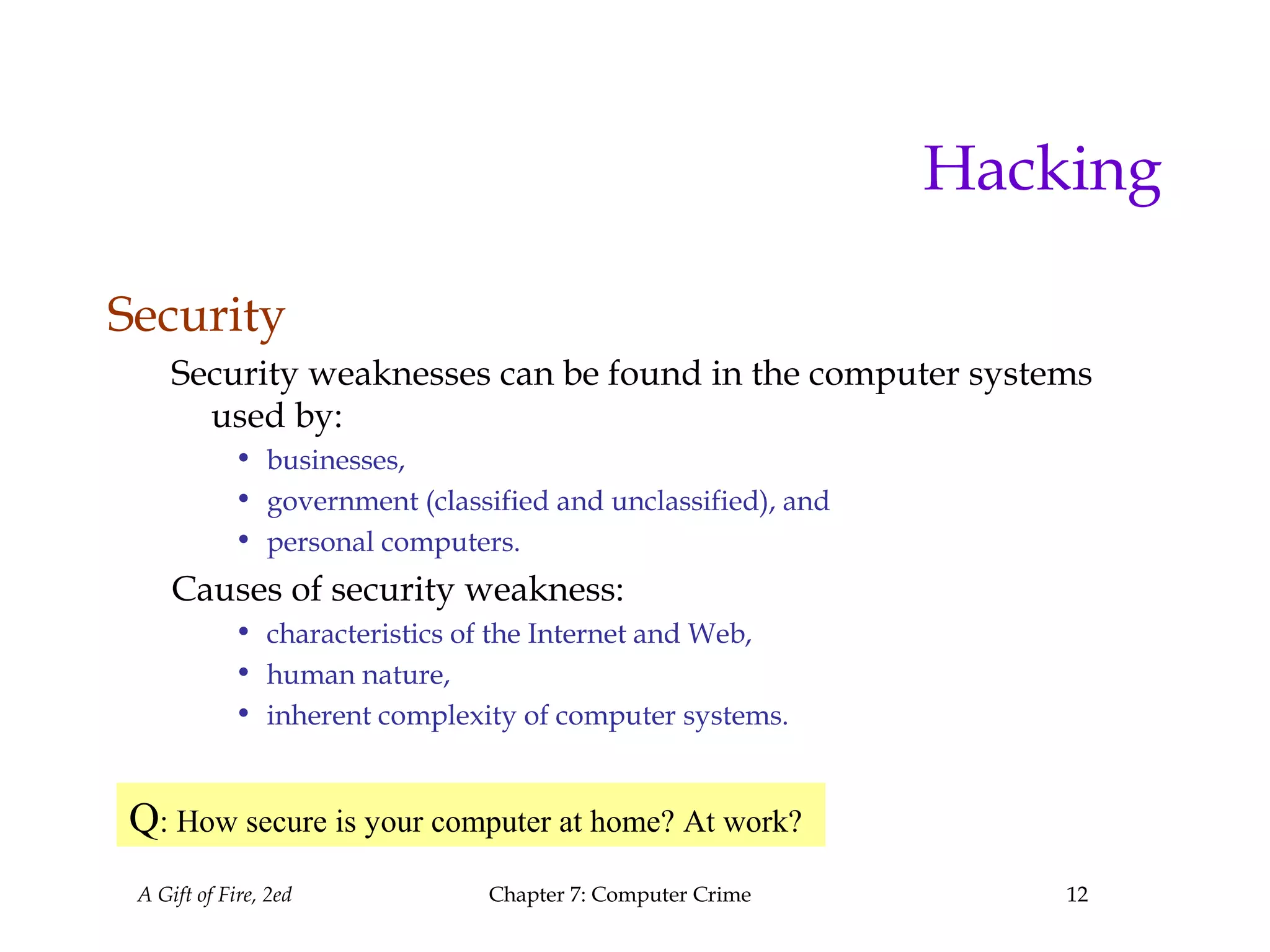 A Gift of Fire, 2ed Chapter 7: Computer Crime 12
Hacking
Security
Security weaknesses can be found in the computer systems
used by:
• businesses,
• government (classified and unclassified), and
• personal computers.
Causes of security weakness:
• characteristics of the Internet and Web,
• human nature,
• inherent complexity of computer systems.
Q: How secure is your computer at home? At work?
 