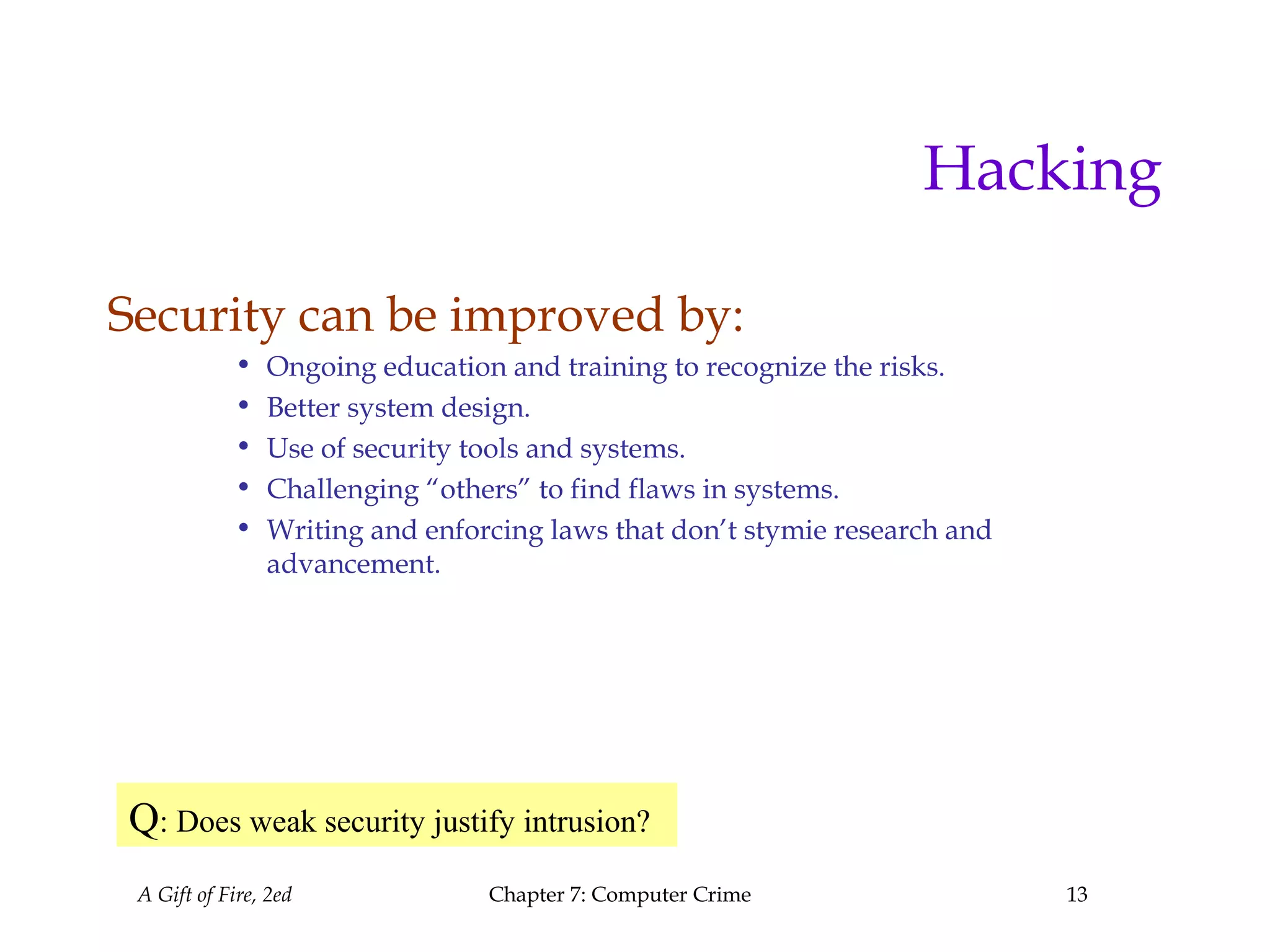 A Gift of Fire, 2ed Chapter 7: Computer Crime 13
Hacking
Security can be improved by:
• Ongoing education and training to recognize the risks.
• Better system design.
• Use of security tools and systems.
• Challenging “others” to find flaws in systems.
• Writing and enforcing laws that don’t stymie research and
advancement.
Q: Does weak security justify intrusion?
 