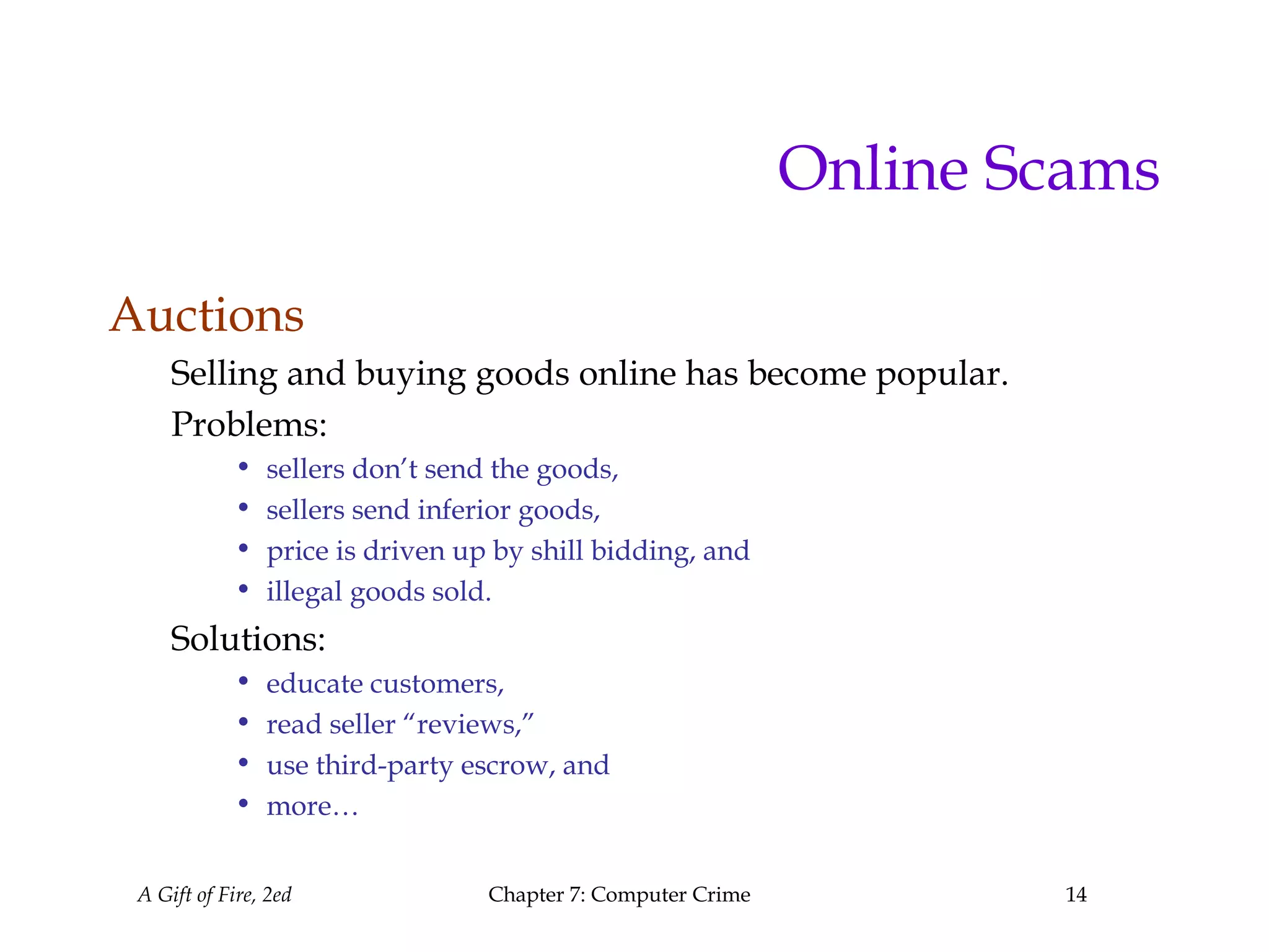 A Gift of Fire, 2ed Chapter 7: Computer Crime 14
Online Scams
Auctions
Selling and buying goods online has become popular.
Problems:
• sellers don’t send the goods,
• sellers send inferior goods,
• price is driven up by shill bidding, and
• illegal goods sold.
Solutions:
• educate customers,
• read seller “reviews,”
• use third-party escrow, and
• more…
 