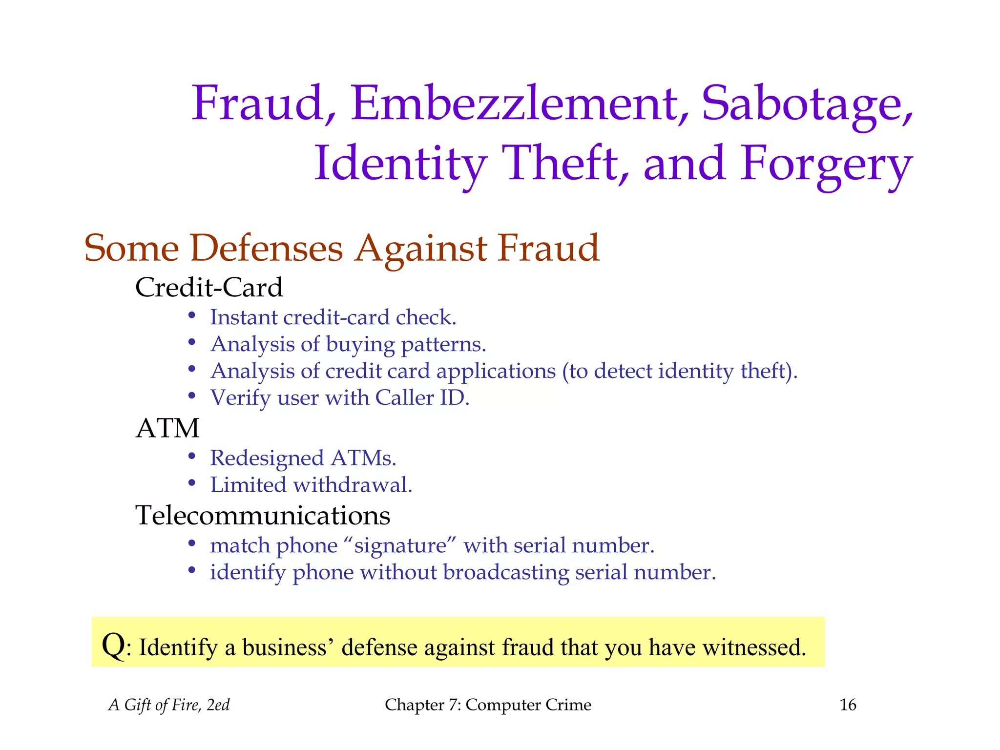 A Gift of Fire, 2ed Chapter 7: Computer Crime 16
Fraud, Embezzlement, Sabotage,
Identity Theft, and Forgery
Some Defenses Against Fraud
Credit-Card
• Instant credit-card check.
• Analysis of buying patterns.
• Analysis of credit card applications (to detect identity theft).
• Verify user with Caller ID.
ATM
• Redesigned ATMs.
• Limited withdrawal.
Telecommunications
• match phone “signature” with serial number.
• identify phone without broadcasting serial number.
Q: Identify a business’ defense against fraud that you have witnessed.
 