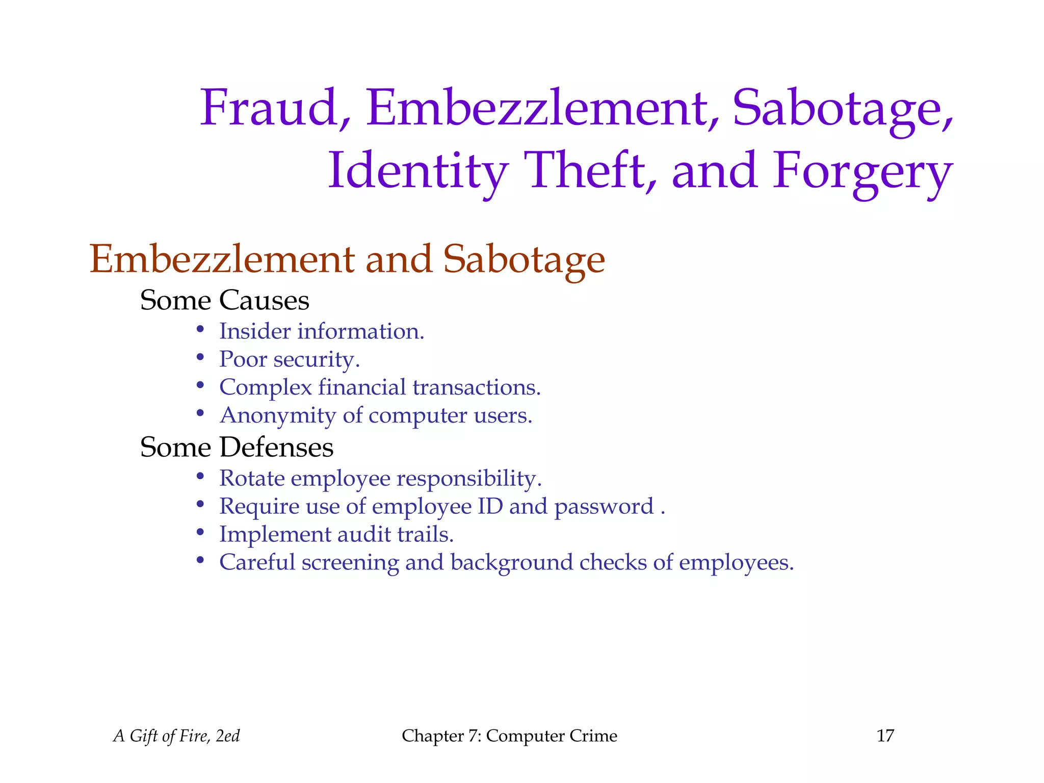 A Gift of Fire, 2ed Chapter 7: Computer Crime 17
Fraud, Embezzlement, Sabotage,
Identity Theft, and Forgery
Embezzlement and Sabotage
Some Causes
• Insider information.
• Poor security.
• Complex financial transactions.
• Anonymity of computer users.
Some Defenses
• Rotate employee responsibility.
• Require use of employee ID and password .
• Implement audit trails.
• Careful screening and background checks of employees.
 
