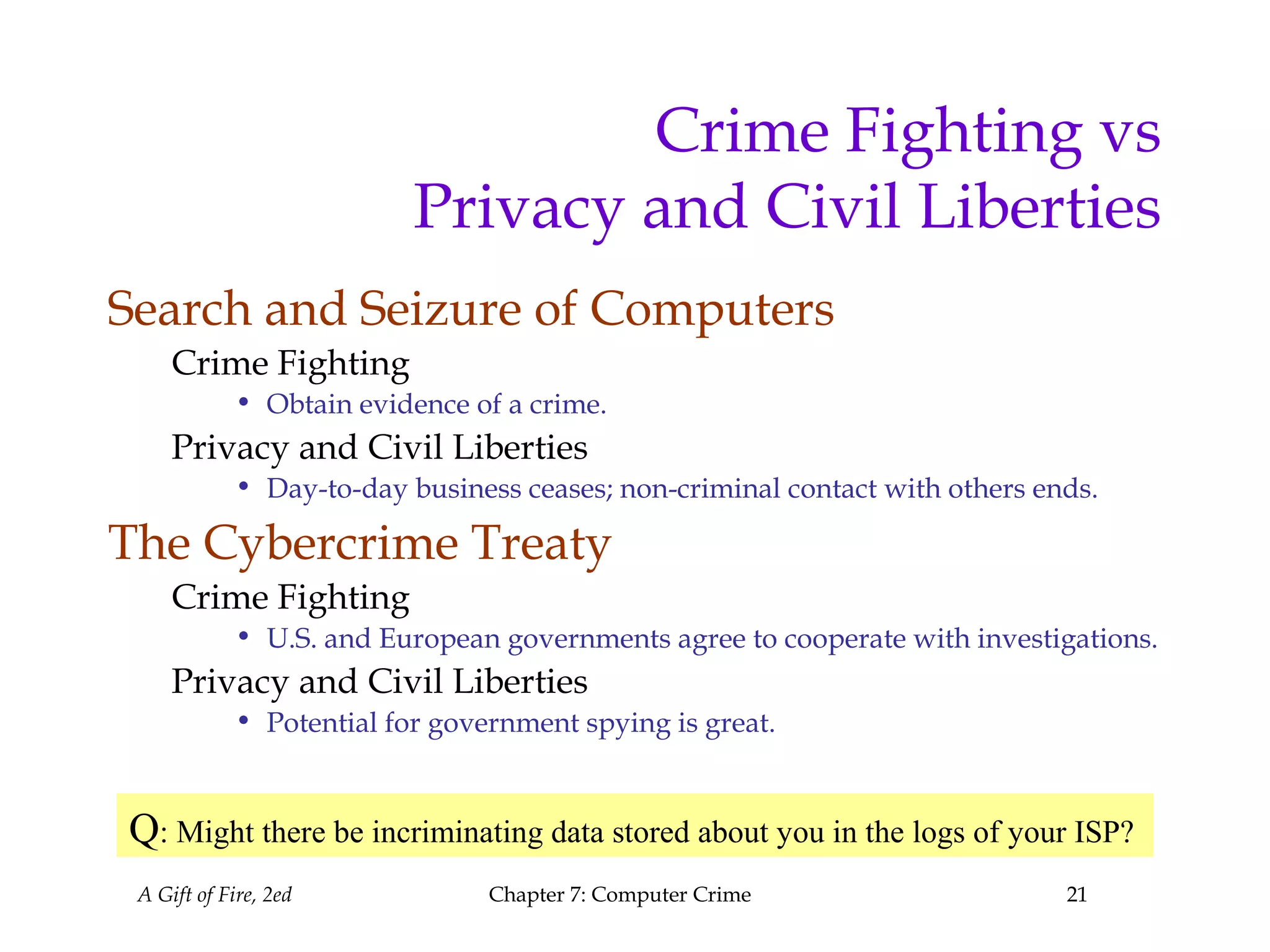 A Gift of Fire, 2ed Chapter 7: Computer Crime 21
Crime Fighting vs
Privacy and Civil Liberties
Search and Seizure of Computers
Crime Fighting
• Obtain evidence of a crime.
Privacy and Civil Liberties
• Day-to-day business ceases; non-criminal contact with others ends.
The Cybercrime Treaty
Crime Fighting
• U.S. and European governments agree to cooperate with investigations.
Privacy and Civil Liberties
• Potential for government spying is great.
Q: Might there be incriminating data stored about you in the logs of your ISP?
 
