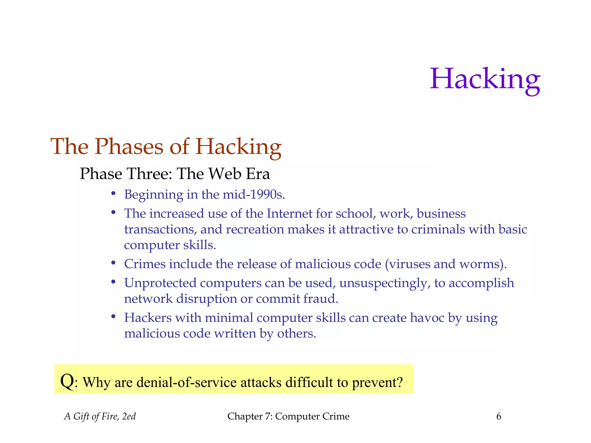 A Gift of Fire, 2ed Chapter 7: Computer Crime 6
Hacking
The Phases of Hacking
Phase Three: The Web Era
• Beginning in the mid-1990s.
• The increased use of the Internet for school, work, business
transactions, and recreation makes it attractive to criminals with basic
computer skills.
• Crimes include the release of malicious code (viruses and worms).
• Unprotected computers can be used, unsuspectingly, to accomplish
network disruption or commit fraud.
• Hackers with minimal computer skills can create havoc by using
malicious code written by others.
Q: Why are denial-of-service attacks difficult to prevent?
 