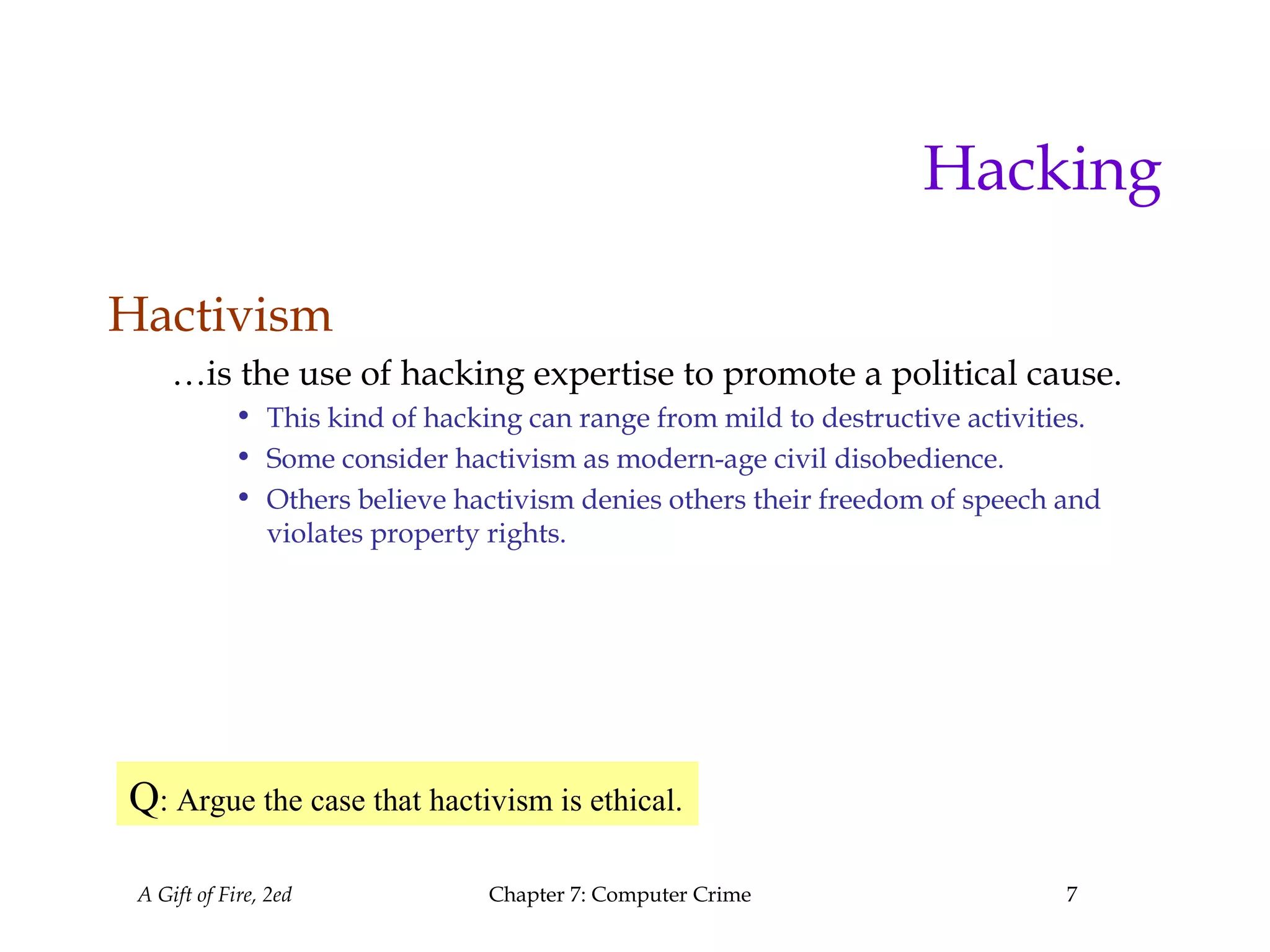 A Gift of Fire, 2ed Chapter 7: Computer Crime 7
Hacking
Hactivism
…is the use of hacking expertise to promote a political cause.
• This kind of hacking can range from mild to destructive activities.
• Some consider hactivism as modern-age civil disobedience.
• Others believe hactivism denies others their freedom of speech and
violates property rights.
Q: Argue the case that hactivism is ethical.
 