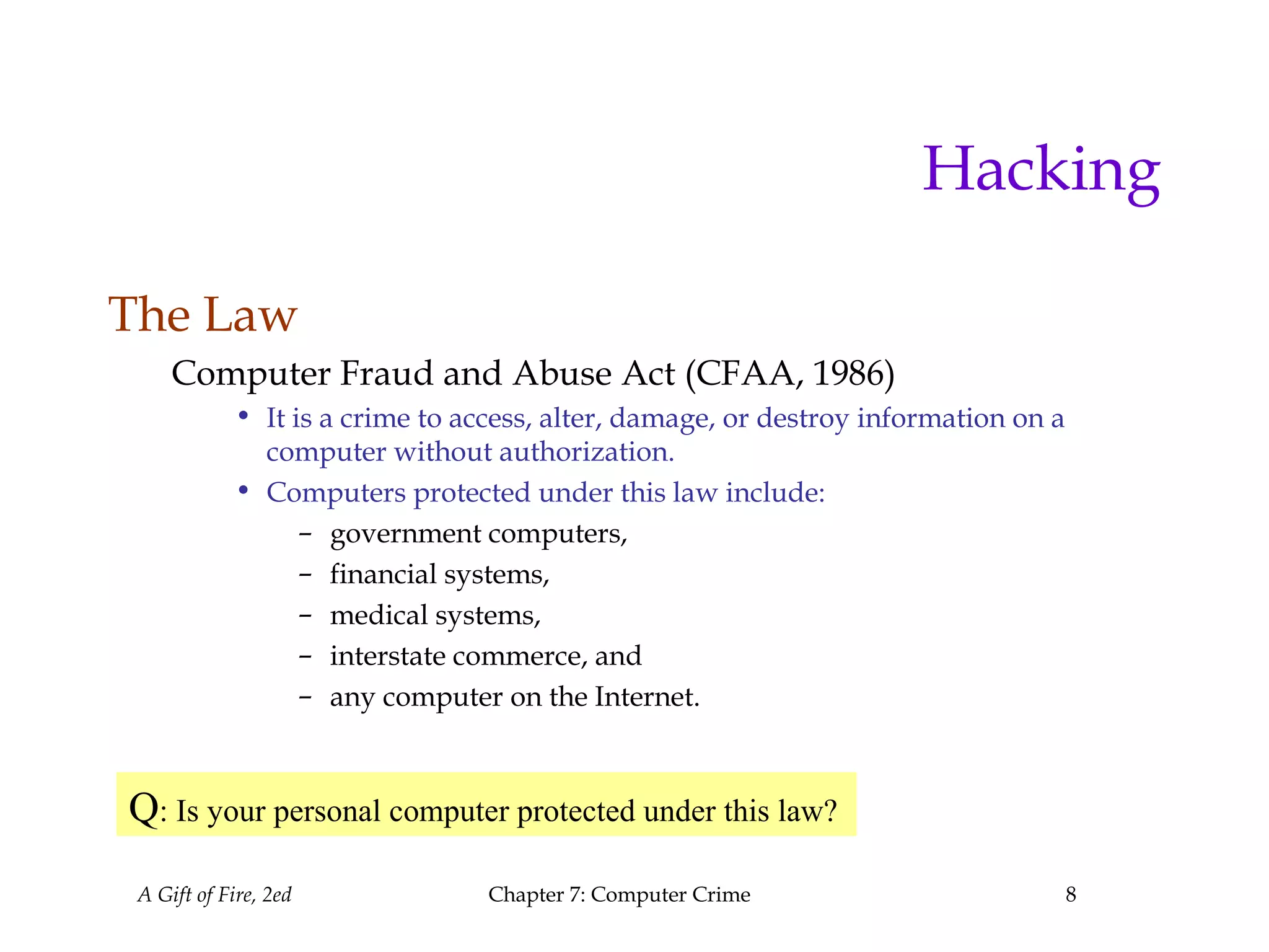 A Gift of Fire, 2ed Chapter 7: Computer Crime 8
Hacking
The Law
Computer Fraud and Abuse Act (CFAA, 1986)
• It is a crime to access, alter, damage, or destroy information on a
computer without authorization.
• Computers protected under this law include:
– government computers,
– financial systems,
– medical systems,
– interstate commerce, and
– any computer on the Internet.
Q: Is your personal computer protected under this law?
 