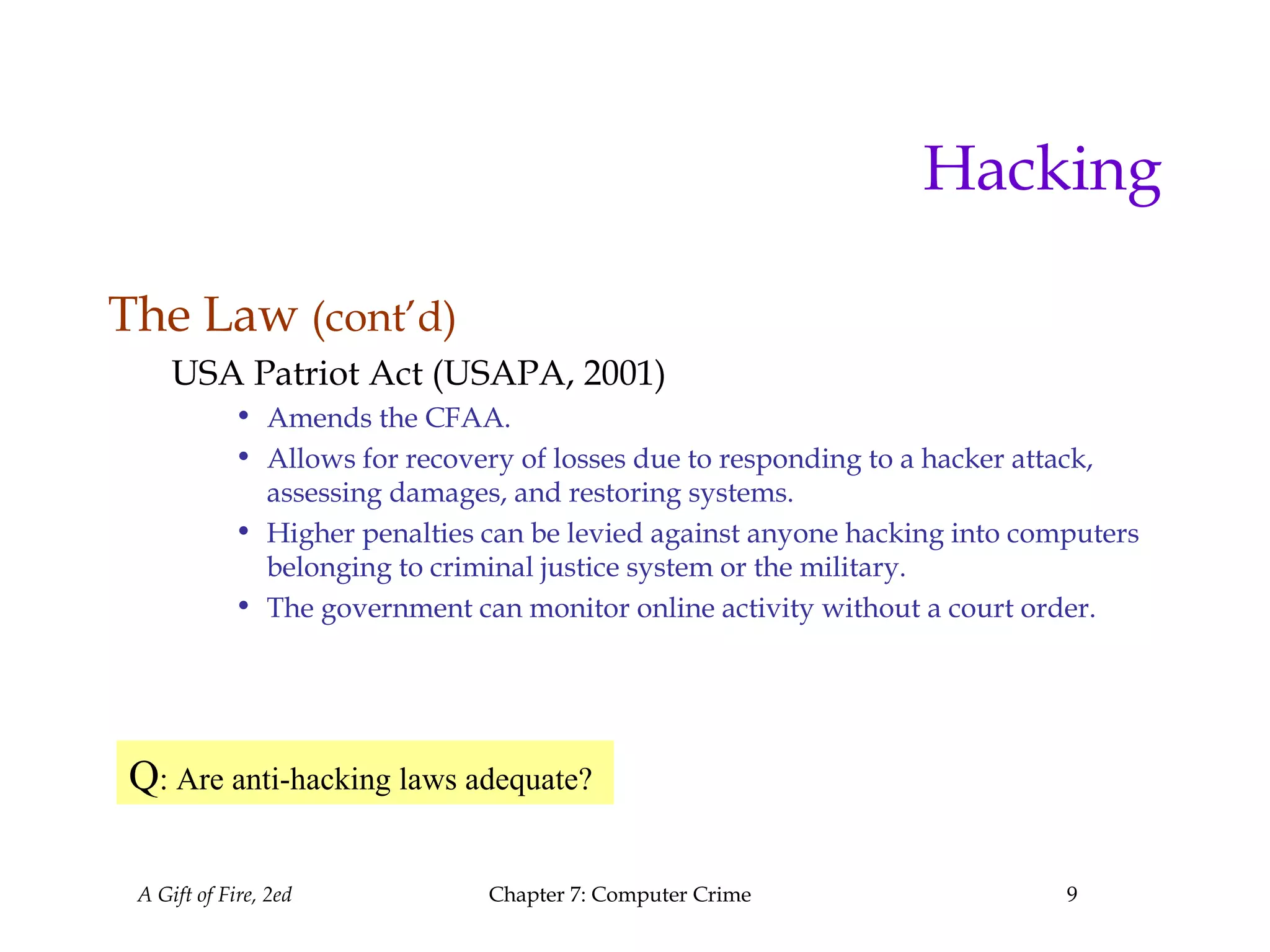A Gift of Fire, 2ed Chapter 7: Computer Crime 9
Hacking
The Law (cont’d)
USA Patriot Act (USAPA, 2001)
• Amends the CFAA.
• Allows for recovery of losses due to responding to a hacker attack,
assessing damages, and restoring systems.
• Higher penalties can be levied against anyone hacking into computers
belonging to criminal justice system or the military.
• The government can monitor online activity without a court order.
Q: Are anti-hacking laws adequate?
 