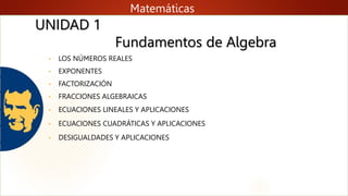 Fundamentos de Algebra
Matemáticas
• LOS NÚMEROS REALES
• EXPONENTES
• FACTORIZACIÓN
• FRACCIONES ALGEBRAICAS
• ECUACIONES LINEALES Y APLICACIONES
• ECUACIONES CUADRÁTICAS Y APLICACIONES
• DESIGUALDADES Y APLICACIONES
UNIDAD 1
 