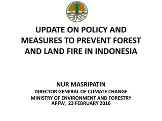 UPDATE ON POLICY AND
MEASURES TO PREVENT FOREST
AND LAND FIRE IN INDONESIA
NUR MASRIPATIN
DIRECTOR GENERAL OF CLIMATE CHANGE
MINISTRY OF ENVIRONMENT AND FORESTRY
APFW, 23 FEBRUARY 2016
 