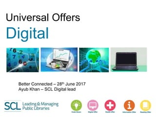 Universal Offers
Digital
Better Connected – 28th June 2017
Ayub Khan – SCL Digital lead
 
