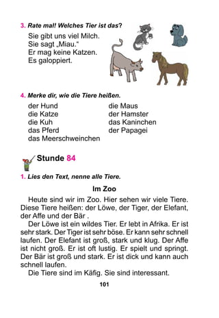 101
3. Rate mal! Welches Tier ist das?
Sie gibt uns viel Milch.
Sie sagt „Miau.“
Er mag keine Katzen.
Es galoppiert.
4. Merke dir, wie die Tiere heißen.
der Hund	 die Maus
die Katze	 der Hamster
die Kuh	 das Kaninchen
das Pferd	 der Papagei
das Meerschweinchen
Stunde 84
1. Lies den Text, nenne alle Tiere.
Im Zoo
Heute sind wir im Zoo. Hier sehen wir viele Tiere.
Diese Tiere heißen: der Löwe, der Tiger, der Elefant,
der Affe und der Bär .
Der Löwe ist ein wildes Tier. Er lebt in Afrika. Er ist
sehr stark. Der Tiger ist sehr böse. Er kann sehr schnell
laufen. Der Elefant ist groß, stark und klug. Der Affe
ist nicht groß. Er ist oft lustig. Er spielt und springt.
Der Bär ist groß und stark. Er ist dick und kann auch
schnell laufen.
Die Tiere sind im Käfig. Sie sind interessant.
 