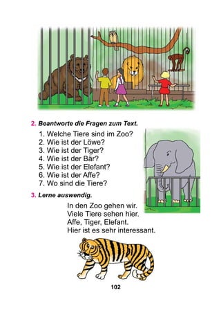 102
2. Beantworte die Fragen zum Text.
1. Welche Tiere sind im Zoo?
2. Wie ist der Löwe?
3. Wie ist der Tiger?
4. Wie ist der Bär?
5. Wie ist der Elefant?
6. Wie ist der Affe?
7. Wo sind die Tiere?
3. Lerne auswendig.
In den Zoo gehen wir.
Viele Tiere sehen hier.
Affe, Tiger, Elefant.
Hier ist es sehr interessant.
 