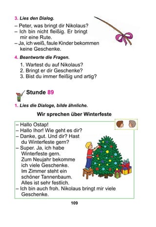 109
3. Lies den Dialog.
– Peter, was bringt dir Nikolaus?
– Ich bin nicht fleißig. Er bringt
mir eine Rute.
– Ja, ich weiß, faule Kinder bekommen
keine Geschenke.
4. Beantworte die Fragen.
1. Wartest du auf Nikolaus?
2. Bringt er dir Geschenke?
3. Bist du immer fleißig und artig?
Stunde 89
1. Lies die Dialoge, bilde ähnliche.
Wir sprechen über Winterfeste
– Hallo Ostap!
– Hallo Ihor! Wie geht es dir?
– Danke, gut. Und dir? Hast
du Winterfeste gern?
– Super. Ja, ich habe
Winterfeste gern.
Zum Neujahr bekomme
ich viele Geschenke.
Im Zimmer steht ein
schöner Tannenbaum.
Alles ist sehr festlich.
– Ich bin auch froh. Nikolaus bringt mir viele
Geschenke.
 