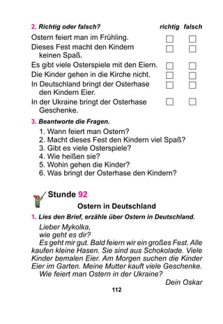 112
2. Richtig oder falsch?	 richtig	falsch
Ostern feiert man im Frühling.
Dieses Fest macht den Kindern
	 keinen Spaß.
Es gibt viele Osterspiele mit den Eiern.
Die Kinder gehen in die Kirche nicht.
In Deutschland bringt der Osterhase
	 den Kindern Eier.
In der Ukraine bringt der Osterhase
	Geschenke.
3. Beantworte die Fragen.
1. Wann feiert man Ostern?
2. Macht dieses Fest den Kindern viel Spaß?
3. Gibt es viele Osterspiele?
4. Wie heißen sie?
5. Wohin gehen die Kinder?
6. Was bringt der Osterhase den Kindern?
Stunde 92
Ostern in Deutschland
1. Lies den Brief, erzähle über Ostern in Deutschland.
Lieber Mykolka,
wie geht es dir?
Es geht mir gut. Bald feiern wir ein großes Fest. Alle
kaufen kleine Hasen. Sie sind aus Schokolade. Viele
Kinder bemalen Eier. Am Morgen suchen die Kinder
Eier im Garten. Meine Mutter kauft viele Geschenke.
Wie feiert man Ostern in der Ukraine?
Dein Oskar
 