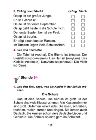 116
3. Richtig oder falsch?	 richtig	falsch
Ostap ist ein großer Junge.
Er ist 7 Jahre alt.
Heute ist der erste September.
Ostap geht heute in die Schule nicht.
Der erste September ist ein Fest.
Ostap ist traurig.
Er trägt einen bunten Ranzen.
Im Ranzen liegen viele Schulsachen.
4. Lies und übersetze.
Die Tafel ist (чорна). Die Blume ist (жовта). Der
Bleistift ist (коричневий). Das Heft ist (голубий). Das
Kleid ist (червона). Das Auto ist (зелений). Die Milch
ist (біле).
Stunde 94
1. Lies den Text, sage, was die Kinder in der Schule ma-
chen.
Die Schule
Das ist eine Schule. Die Schule ist groß. In der
Schule sind viele Klassenzimmer.Alle Klassenzimmer
sind groß. Da lernen viele Kinder. Sie lesen, schreiben,
rechnen, malen, turnen und singen. Sie lernen auch
Deutsch. Sie kennen schon viele deutsche Lieder und
Gedichte. Die Schüler spielen gern im Schulhof.
 