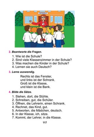 117
2. Beantworte die Fragen.
1. Wie ist die Schule?
2. Sind viele Klassenzimmer in der Schule?
3. Was machen die Kinder in der Schule?
4. Lernen sie auch Deutsch?
3. Lerne auswendig.
Rechts ist das Fenster,
und links ist der Schrank.
Groß ist die Klasse,
und klein ist die Bank.
4. Bilde die Sätze.
1. Stehen, dort, die Stühle.
2. Schreiben, gut, die Schüler.
3. Öffnen, die Lehrerin, einen Schrank.
4. Rechnet, das Kind, gut.
5. Antworten, die Mädchen, deutsch.
6. In der Klasse, ich, sitze.
7. Kommt, der Lehrer, in die Klasse.
 