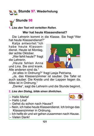 121
Stunde 97. Wiederholung
Stunde 98
1. Lies den Text mit verteilten Rollen.
Wer hat heute Klassendienst?
Die Lehrerin kommt in die Klasse. Sie fragt:“Wer
hat heute Klassendienst?“
Katja antwortet:“Ich
habe heute Klassen-
dienst. Heute ist Montag,
der achte Oktober.
„Wer fehlt heute?“ fragt
die Lehrerin.
„Heute fehlen Anna
und Lina. Sie sind krank.
Alle anderen sind da.“
„Ist alles in Ordnung?“ fragt Lesja Petriwna.
„Ja, das Klassenzimmer ist sauber. Die Tafel ist
auch sauber. Die Kreide und der Lappen liegen da.
Alles ist in Ordnung.“
„Danke“, sagt die Lehrerin und die Stunde beginnt.
2. Lies den Dialog, bilde einen ähnlichen.
– Hallo Marta!
– Hallo Lina!
– Gehst du schon nach Hause?
– Nein, ich habe heute Klassendienst. Ich bringe das
Klassenzimmer in Ordnung.
– Ich helfe dir und wir gehen zusammen nach Hause.
– Vielen Dank!
 