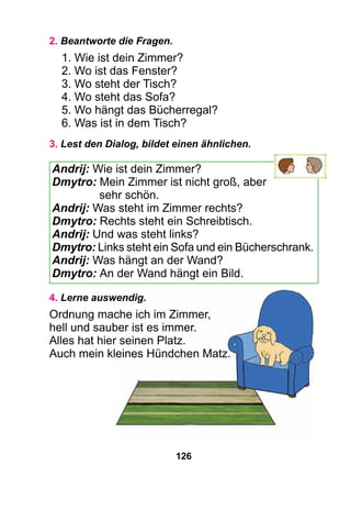126
2. Beantworte die Fragen.
1. Wie ist dein Zimmer?
2. Wo ist das Fenster?
3. Wo steht der Tisch?
4. Wo steht das Sofa?
5. Wo hängt das Bücherregal?
6. Was ist in dem Tisch?
3. Lest den Dialog, bildet einen ähnlichen.
Andrij: Wie ist dein Zimmer?
Dmytro: Mein Zimmer ist nicht groß, aber
sehr schön.
Andrij: Was steht im Zimmer rechts?
Dmytro: Rechts steht ein Schreibtisch.
Andrij: Und was steht links?
Dmytro: Links steht ein Sofa und ein Bücherschrank.
Andrij: Was hängt an der Wand?
Dmytro: An der Wand hängt ein Bild.
4. Lerne auswendig.
Ordnung mache ich im Zimmer,
hell und sauber ist es immer.
Alles hat hier seinen Platz.
Auch mein kleines Hündchen Matz.
 