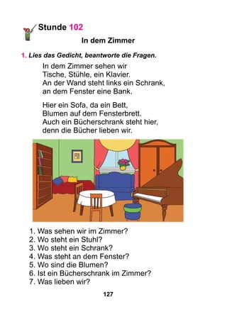 127
Stunde 102
In dem Zimmer
1. Lies das Gedicht, beantworte die Fragen.
In dem Zimmer sehen wir
Tische, Stühle, ein Klavier.
An der Wand steht links ein Schrank,
an dem Fenster eine Bank.
Hier ein Sofa, da ein Bett,
Blumen auf dem Fensterbrett.
Auch ein Bücherschrank steht hier,
denn die Bücher lieben wir.
1. Was sehen wir im Zimmer?
2. Wo steht ein Stuhl?
3. Wo steht ein Schrank?
4. Was steht an dem Fenster?
5. Wo sind die Blumen?
6. Ist ein Bücherschrank im Zimmer?
7. Was lieben wir?
 