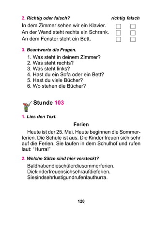 128
2. Richtig oder falsch?	 richtig	falsch
In dem Zimmer sehen wir ein Klavier.
An der Wand steht rechts ein Schrank.
An dem Fenster steht ein Bett.
3. Beantworte die Fragen.
1. Was steht in deinem Zimmer?
2. Was steht rechts?
3. Was steht links?
4. Hast du ein Sofa oder ein Bett?
5. Hast du viele Bücher?
6. Wo stehen die Bücher?
Stunde 103
1. Lies den Text.
Ferien
Heute ist der 25. Mai. Heute beginnen die Sommer-
ferien. Die Schule ist aus. Die Kinder freuen sich sehr
auf die Ferien. Sie laufen in dem Schulhof und rufen
laut: “Hurra!”
2. Welche Sätze sind hier versteckt?
Baldhabendieschülerdiesommerferien.
Diekinderfreuensichsehraufdieferien.
Siesindsehrlustigundrufenlauthurra.
 