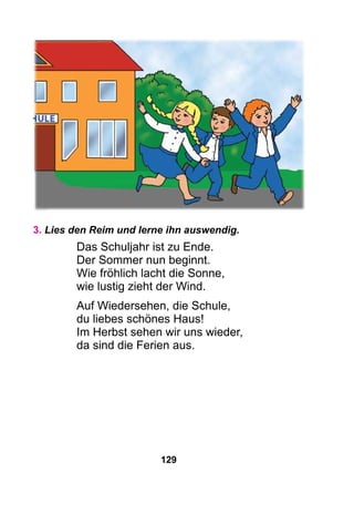 129
3. Lies den Reim und lerne ihn auswendig.
Das Schuljahr ist zu Ende.
Der Sommer nun beginnt.
Wie fröhlich lacht die Sonne,
wie lustig zieht der Wind.
Auf Wiedersehen, die Schule,
du liebes schönes Haus!
Im Herbst sehen wir uns wieder,
da sind die Ferien aus.
 