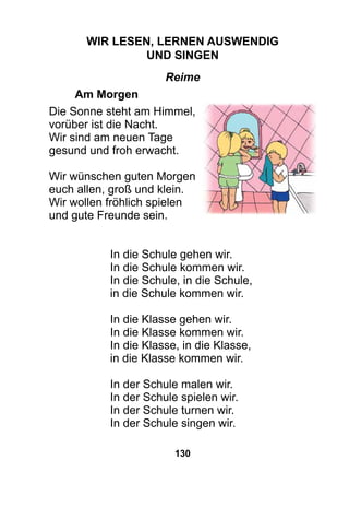 130
Wir lesen, lernen auswendig
und singen
Reime
	Am Morgen
Die Sonne steht am Himmel,
vorüber ist die Nacht.
Wir sind am neuen Tage
gesund und froh erwacht.
Wir wünschen guten Morgen
euch allen, groß und klein.
Wir wollen fröhlich spielen
und gute Freunde sein.
In die Schule gehen wir.
In die Schule kommen wir.
In die Schule, in die Schule,
in die Schule kommen wir.
In die Klasse gehen wir.
In die Klasse kommen wir.
In die Klasse, in die Klasse,
in die Klasse kommen wir.
In der Schule malen wir.
In der Schule spielen wir.
In der Schule turnen wir.
In der Schule singen wir.
 