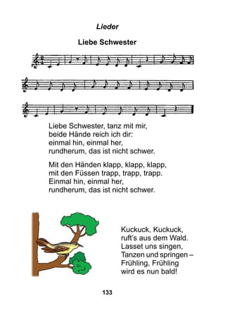 133
Lieder
Liebe Schwester
Liebe Schwester, tanz mit mir,
beide Hände reich ich dir:
einmal hin, einmal her,
rundherum, das ist nicht schwer.
Mit den Händen klapp, klapp, klapp,
mit den Füssen trapp, trapp, trapp.
Einmal hin, einmal her,
rundherum, das ist nicht schwer.
Kuckuck, Kuckuck,
ruft’s aus dem Wald.
Lasset uns singen,
Tanzen und springen –
Frühling, Frühling
wird es nun bald!
 
