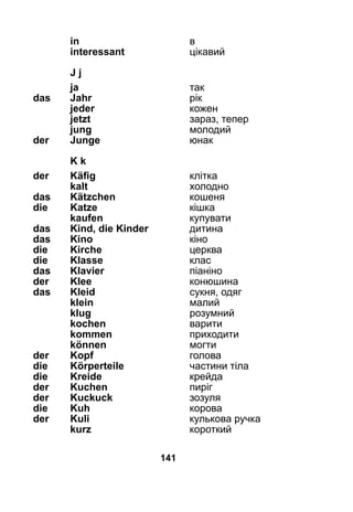 141
	 in	 в
	 interessant	 цікавий
	 J j
	 ja	 так
das 	 Jahr	 рік
	 jeder	 кожен
	 jetzt	 зараз, тепер
	 jung	 молодий
der 	 Junge	 юнак
	 K k
der 	 Käfig	 клітка
	 kalt	 холодно
das 	 Kätzchen 	 кошеня
die 	 Katze	 кішка
	 kaufen	 купувати
das 	 Kind, die Kinder	 дитина
das 	 Kino	 кіно
die 	 Kirche	 церква
die 	 Klasse	 клас
das 	 Klavier	 піаніно
der	 Klee	 конюшина
das 	 Kleid	 сукня, одяг
	 klein	 малий
	 klug	 розумний
	 kochen	 варити
	 kommen	 приходити
	 können 	 могти
der 	 Kopf	 голова
die 	 Körperteile	 частини тіла
die 	 Kreide	 крейда
der 	 Kuchen	 пиріг
der 	 Kuckuck	 зозуля
die 	 Kuh	 корова
der 	 Kuli	 кулькова ручка
	 kurz	 короткий
 