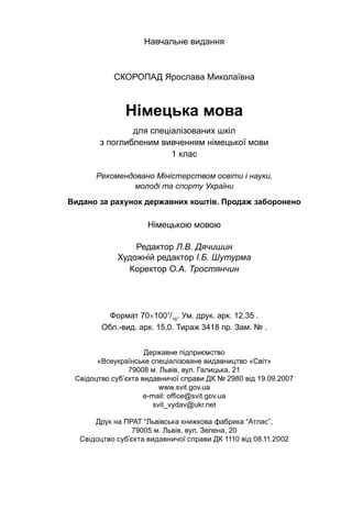 Навчальне видання
Скоропад Ярослава Миколаївна
Німецька мова
для спеціалізованих шкіл
з поглибленим вивченням німецької мови
1 клас
Рекомендовано Міністерством освіти і науки,
молоді та спорту України
Видано за рахунок державних коштів. Продаж заборонено
Німецькою мовою
Редактор Л.В. Дячишин
Художній редактор І.Б. Шутурма
Коректор О.А. Тростянчин
Формат 70×1001
/16
. Ум. друк. арк. 12,35 .
Обл.-вид. арк. 15,0. Тираж 3418 пр. Зам. № .
Державне підприємство
«Всеукраїнське спеціалізоване видавництво «Світ»
79008 м. Львів, вул. Галицька, 21
Свідоцтво суб’єкта видавничої справи ДК № 2980 від 19.09.2007
www.svit.gov.ua
e-mail: office@svit.gov.ua
svit_vydav@ukr.net
Друк на ПРАТ “Львівська книжкова фабрика “Атлас”,
79005 м. Львів, вул. Зелена, 20
Свідоцтво суб’єкта видавничої справи ДК 1110 від 08.11.2002
 
