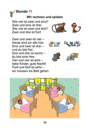 15
Stunde 11
Wir rechnen und spielen
Wie viel ist zwei und eins?
Zwei und eins ist drei.
Wie viel ist zwei und drei?
Zwei und drei ist fünf.
Zwei und zwei ist vier –
Heute sind wir alle hier.
Eins und zwei ist drei –
und du bist frei.
Drei und drei ist sechs –
du bist eine Hex.
Vier und vier ist acht –
liebe Kinder, gute Nacht!
Fünf und fünf ist zehn –
wir müssen ins Bett gehen.
 
